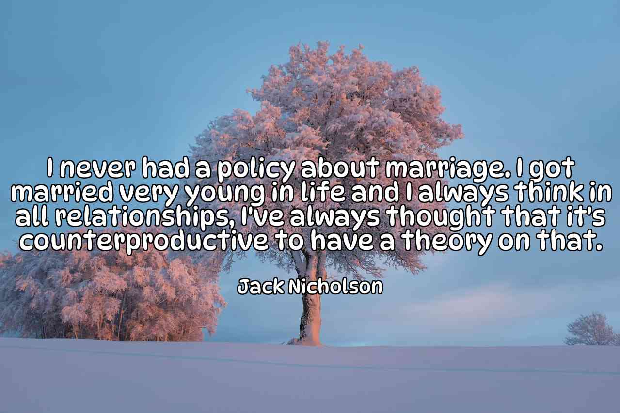 I never had a policy about marriage. I got married very young in life and I always think in all relationships, I've always thought that it's counterproductive to have a theory on that. - Jack Nicholson