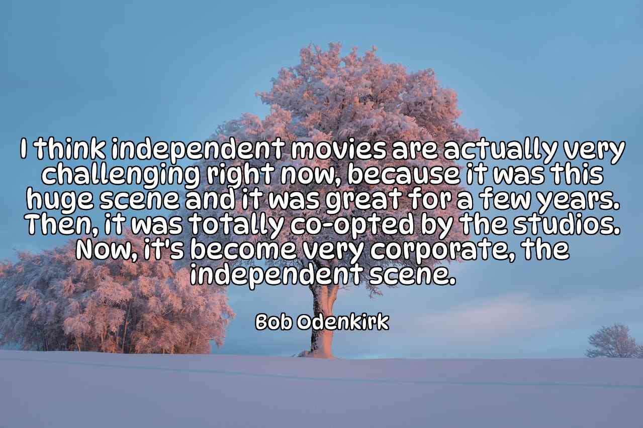 I think independent movies are actually very challenging right now, because it was this huge scene and it was great for a few years. Then, it was totally co-opted by the studios. Now, it's become very corporate, the independent scene. - Bob Odenkirk