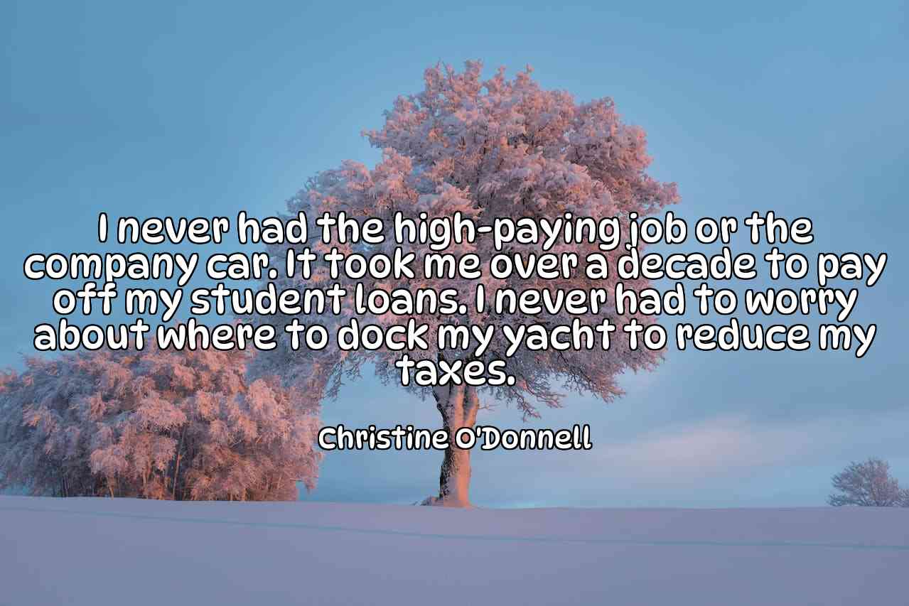 I never had the high-paying job or the company car. It took me over a decade to pay off my student loans. I never had to worry about where to dock my yacht to reduce my taxes. - Christine O'Donnell