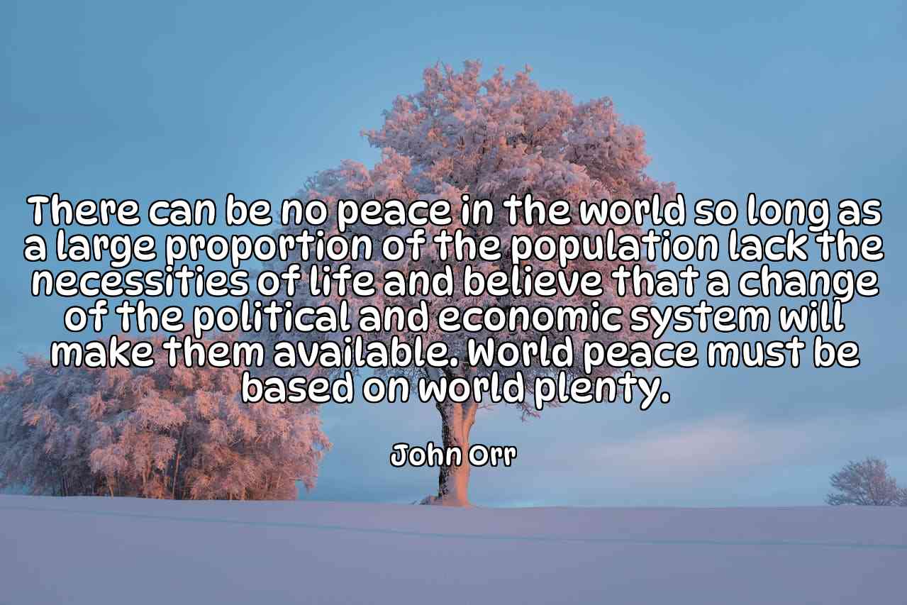 There can be no peace in the world so long as a large proportion of the population lack the necessities of life and believe that a change of the political and economic system will make them available. World peace must be based on world plenty. - John Orr