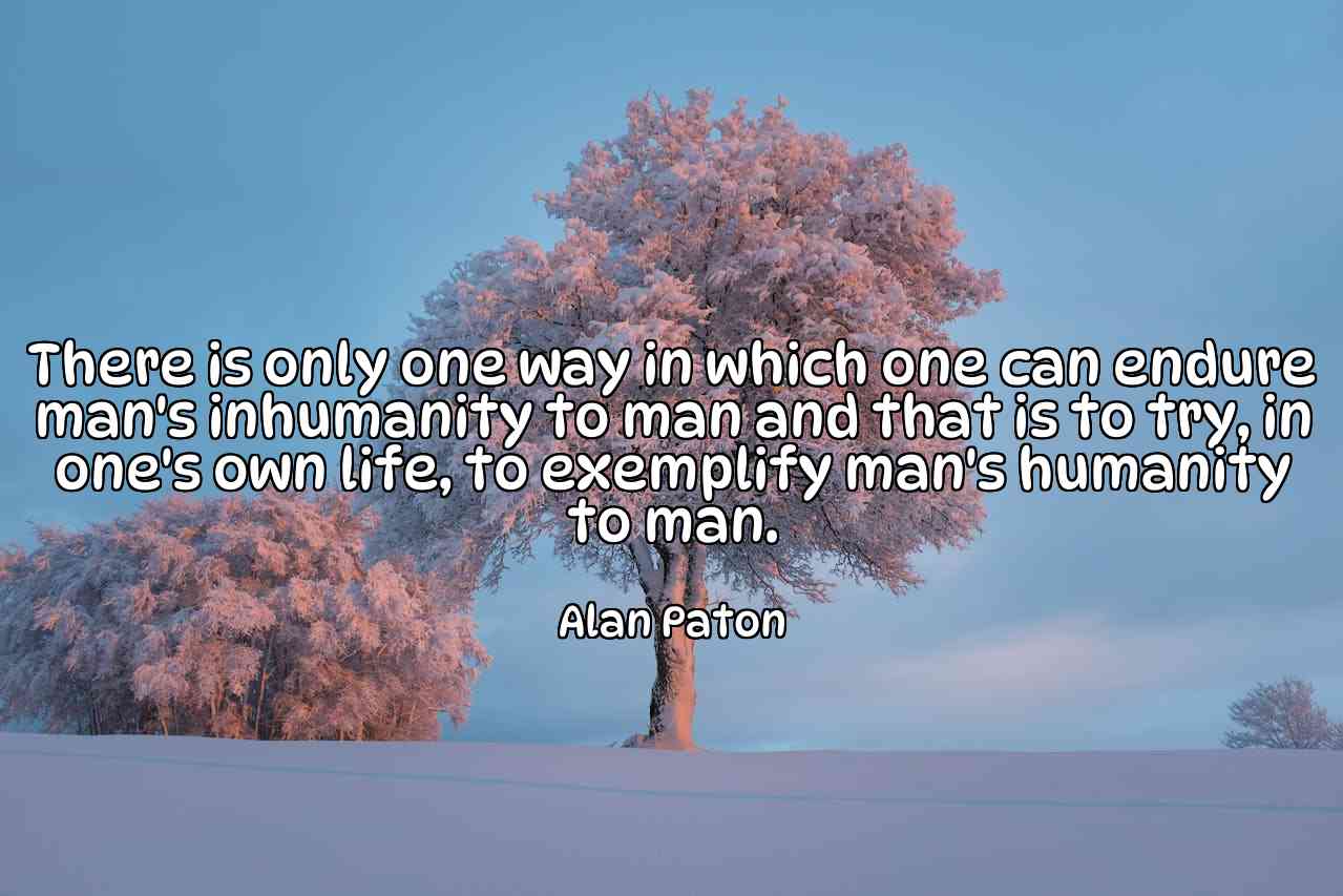 There is only one way in which one can endure man's inhumanity to man and that is to try, in one's own life, to exemplify man's humanity to man. - Alan Paton