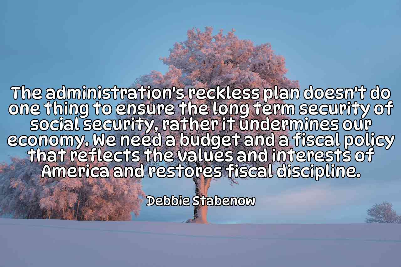 The administration's reckless plan doesn't do one thing to ensure the long term security of social security, rather it undermines our economy. We need a budget and a fiscal policy that reflects the values and interests of America and restores fiscal discipline. - Debbie Stabenow