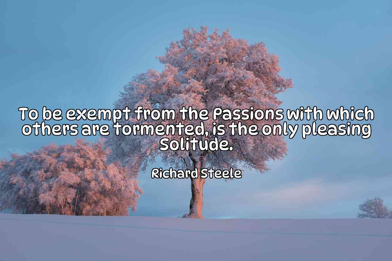 To be exempt from the Passions with which others are tormented, is the only pleasing Solitude. - Richard Steele