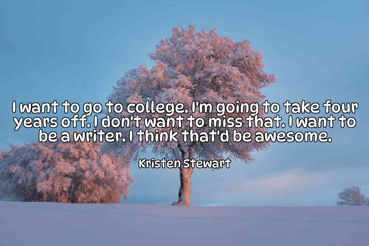 I want to go to college. I'm going to take four years off. I don't want to miss that. I want to be a writer. I think that'd be awesome. - Kristen Stewart