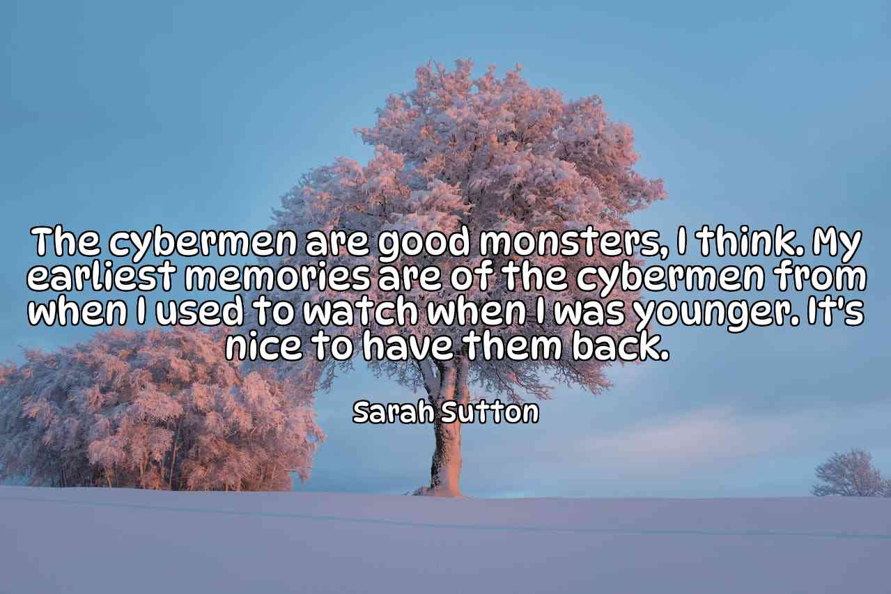 The cybermen are good monsters, I think. My earliest memories are of the cybermen from when I used to watch when I was younger. It's nice to have them back. - Sarah Sutton