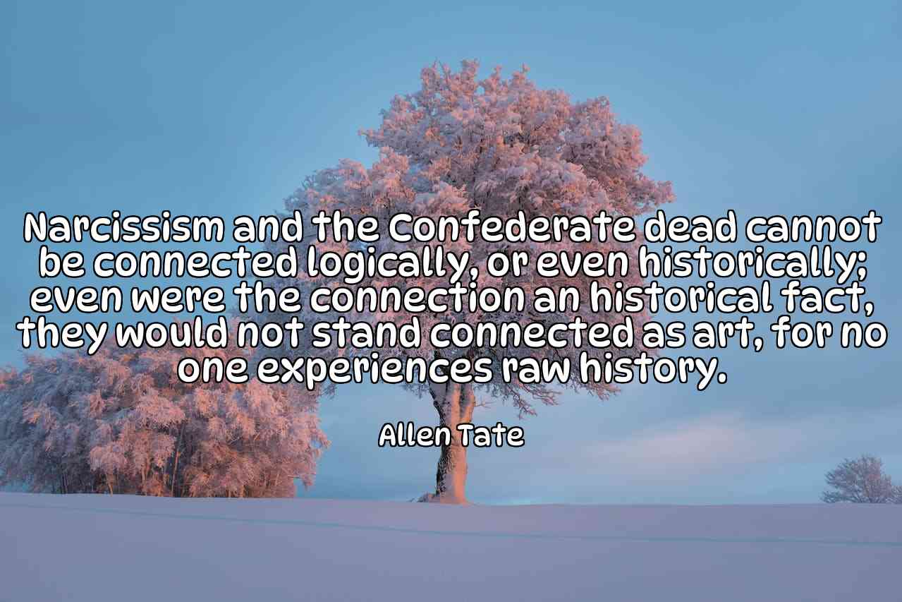 Narcissism and the Confederate dead cannot be connected logically, or even historically; even were the connection an historical fact, they would not stand connected as art, for no one experiences raw history. - Allen Tate