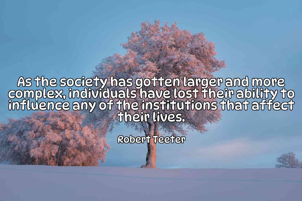 As the society has gotten larger and more complex, individuals have lost their ability to influence any of the institutions that affect their lives. - Robert Teeter