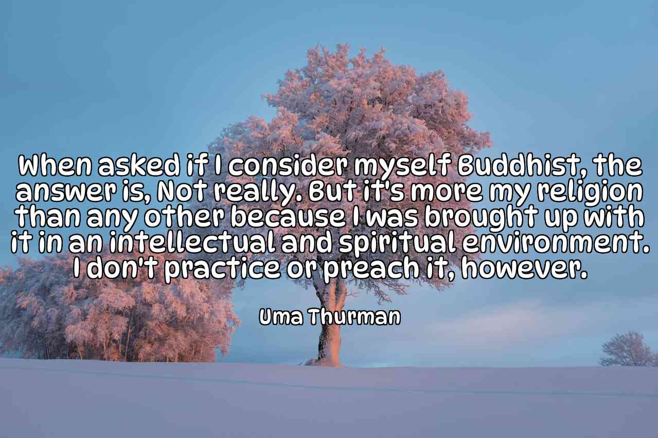 When asked if I consider myself Buddhist, the answer is, Not really. But it's more my religion than any other because I was brought up with it in an intellectual and spiritual environment. I don't practice or preach it, however. - Uma Thurman