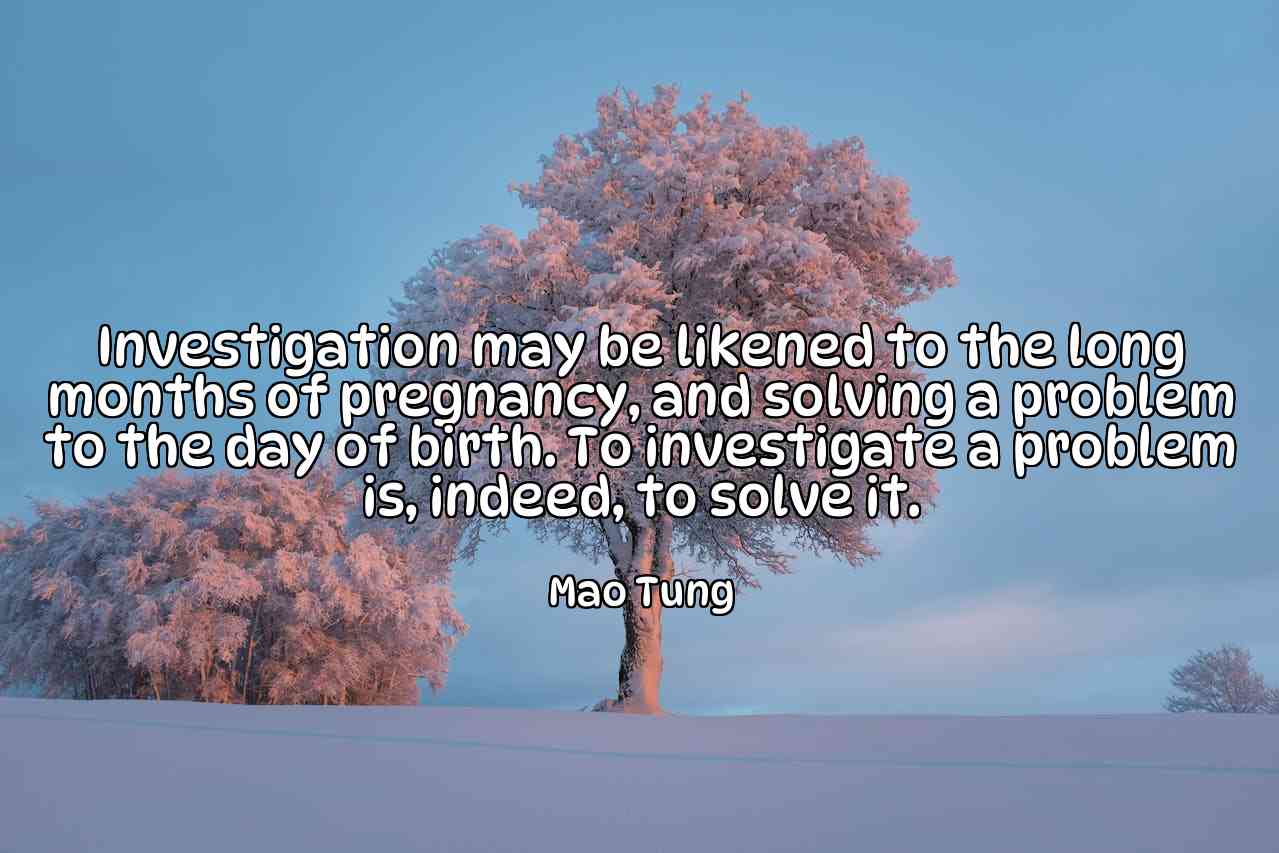 Investigation may be likened to the long months of pregnancy, and solving a problem to the day of birth. To investigate a problem is, indeed, to solve it. - Mao Tung