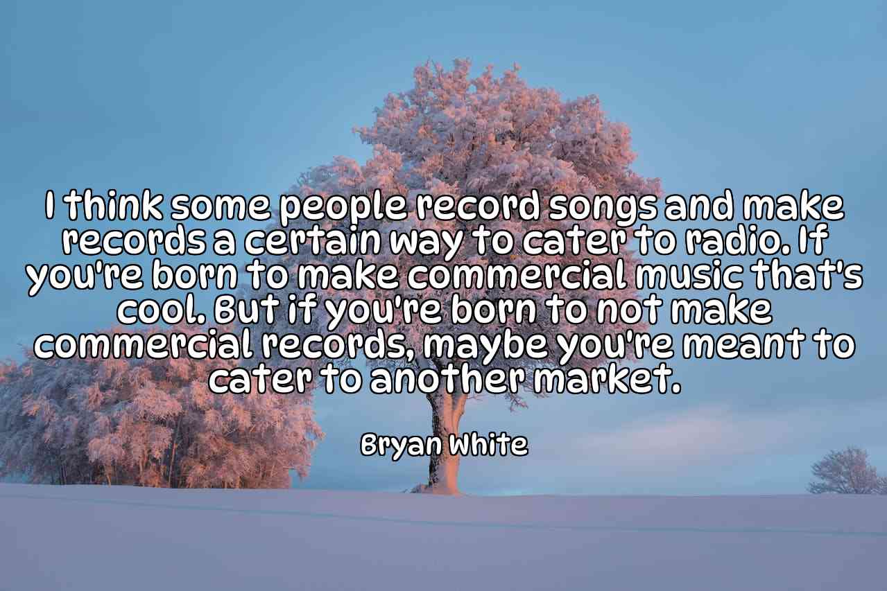 I think some people record songs and make records a certain way to cater to radio. If you're born to make commercial music that's cool. But if you're born to not make commercial records, maybe you're meant to cater to another market. - Bryan White