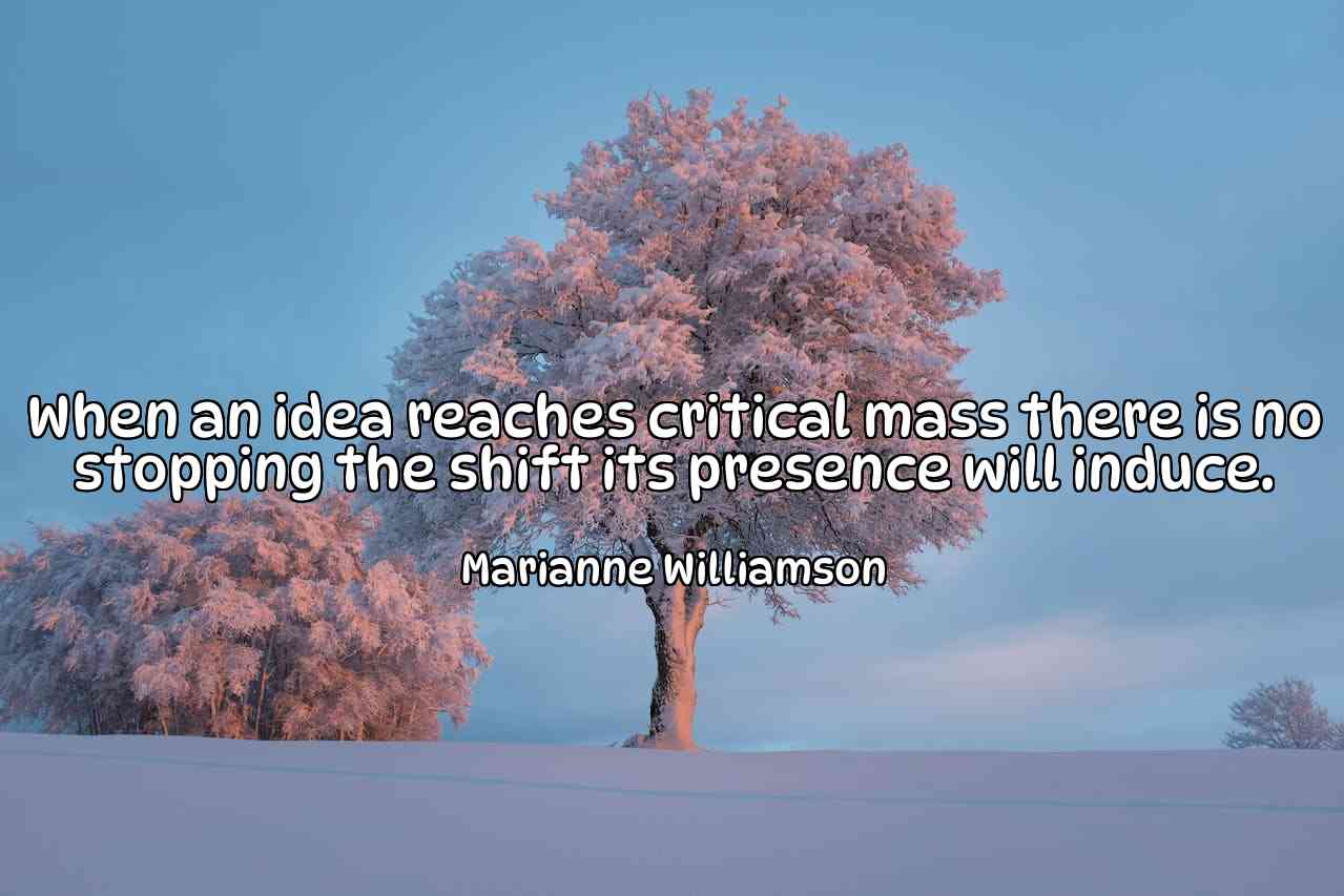 When an idea reaches critical mass there is no stopping the shift its presence will induce. - Marianne Williamson