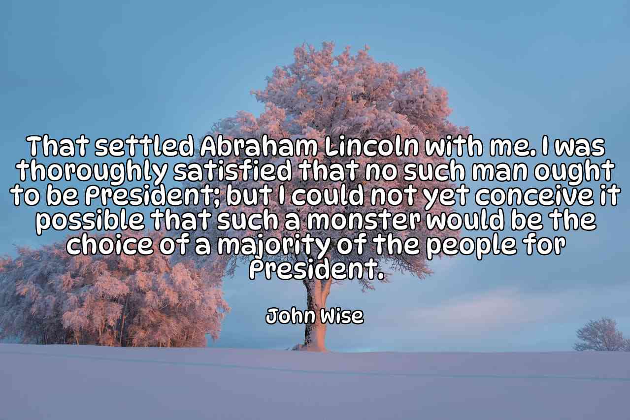 That settled Abraham Lincoln with me. I was thoroughly satisfied that no such man ought to be President; but I could not yet conceive it possible that such a monster would be the choice of a majority of the people for President. - John Wise