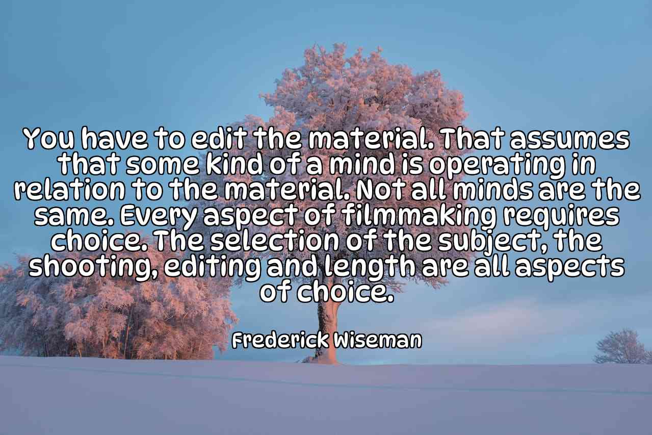 You have to edit the material. That assumes that some kind of a mind is operating in relation to the material. Not all minds are the same. Every aspect of filmmaking requires choice. The selection of the subject, the shooting, editing and length are all aspects of choice. - Frederick Wiseman