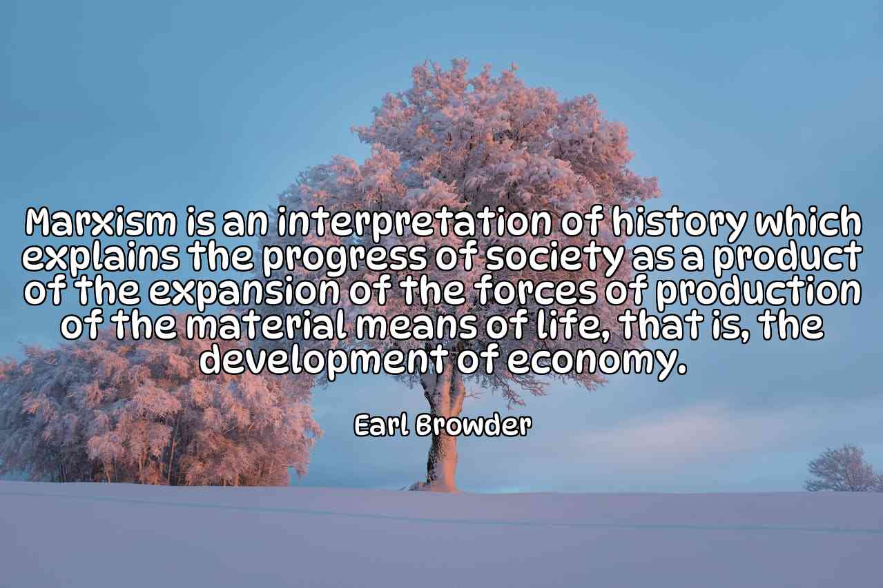 Marxism is an interpretation of history which explains the progress of society as a product of the expansion of the forces of production of the material means of life, that is, the development of economy. - Earl Browder