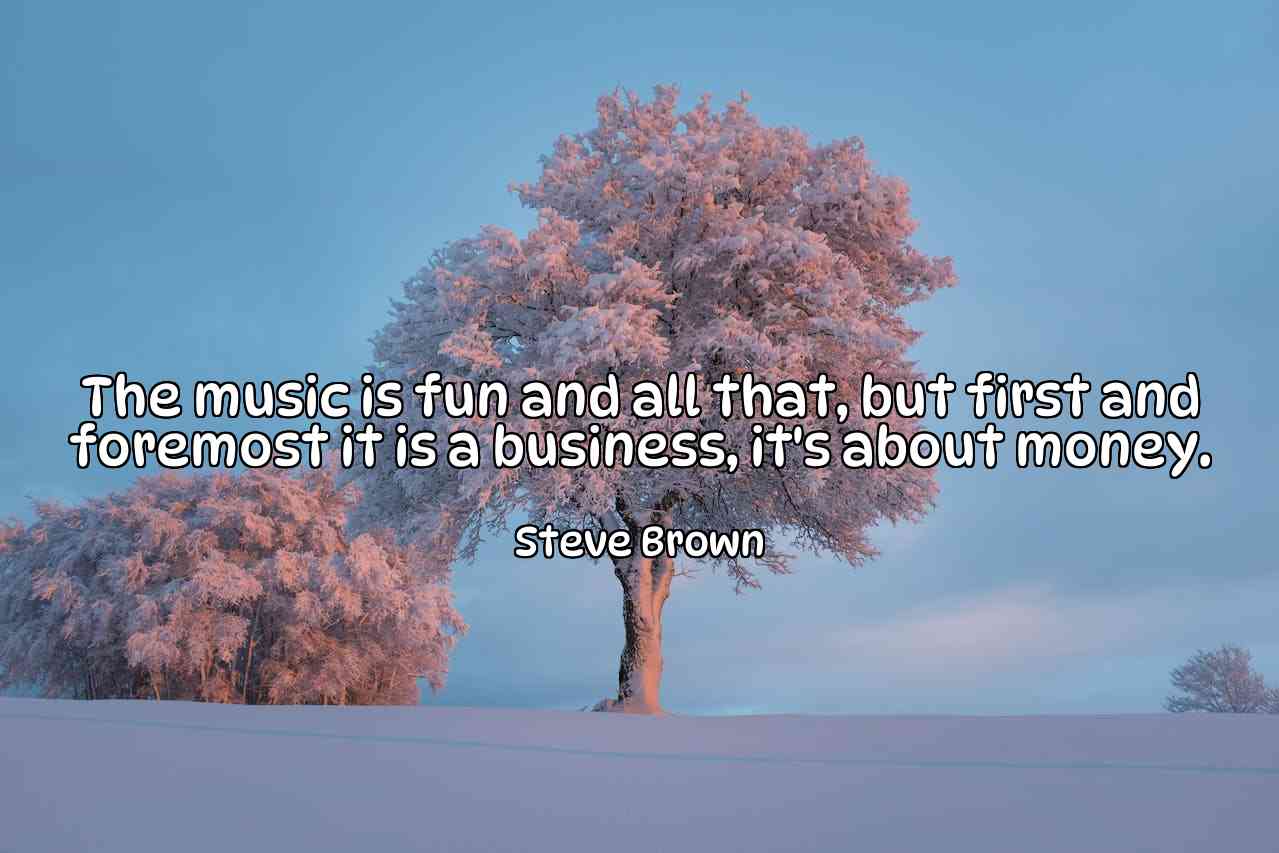 The music is fun and all that, but first and foremost it is a business, it's about money. - Steve Brown