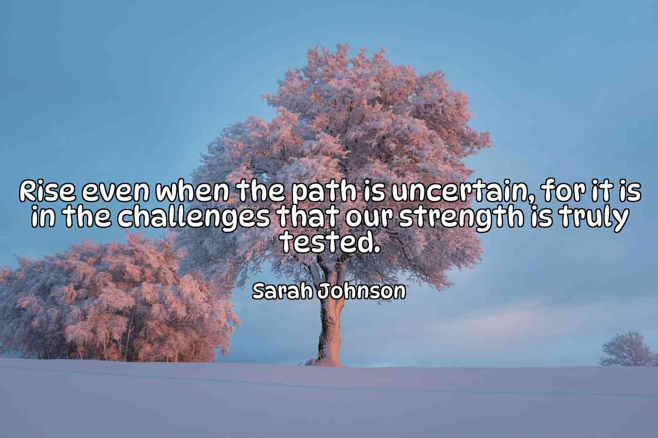 Rise even when the path is uncertain, for it is in the challenges that our strength is truly tested. - Sarah Johnson