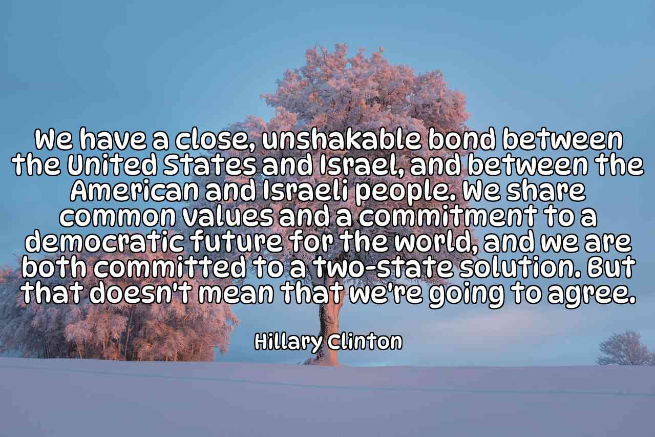 We have a close, unshakable bond between the United States and Israel, and between the American and Israeli people. We share common values and a commitment to a democratic future for the world, and we are both committed to a two-state solution. But that doesn't mean that we're going to agree. - Hillary Clinton