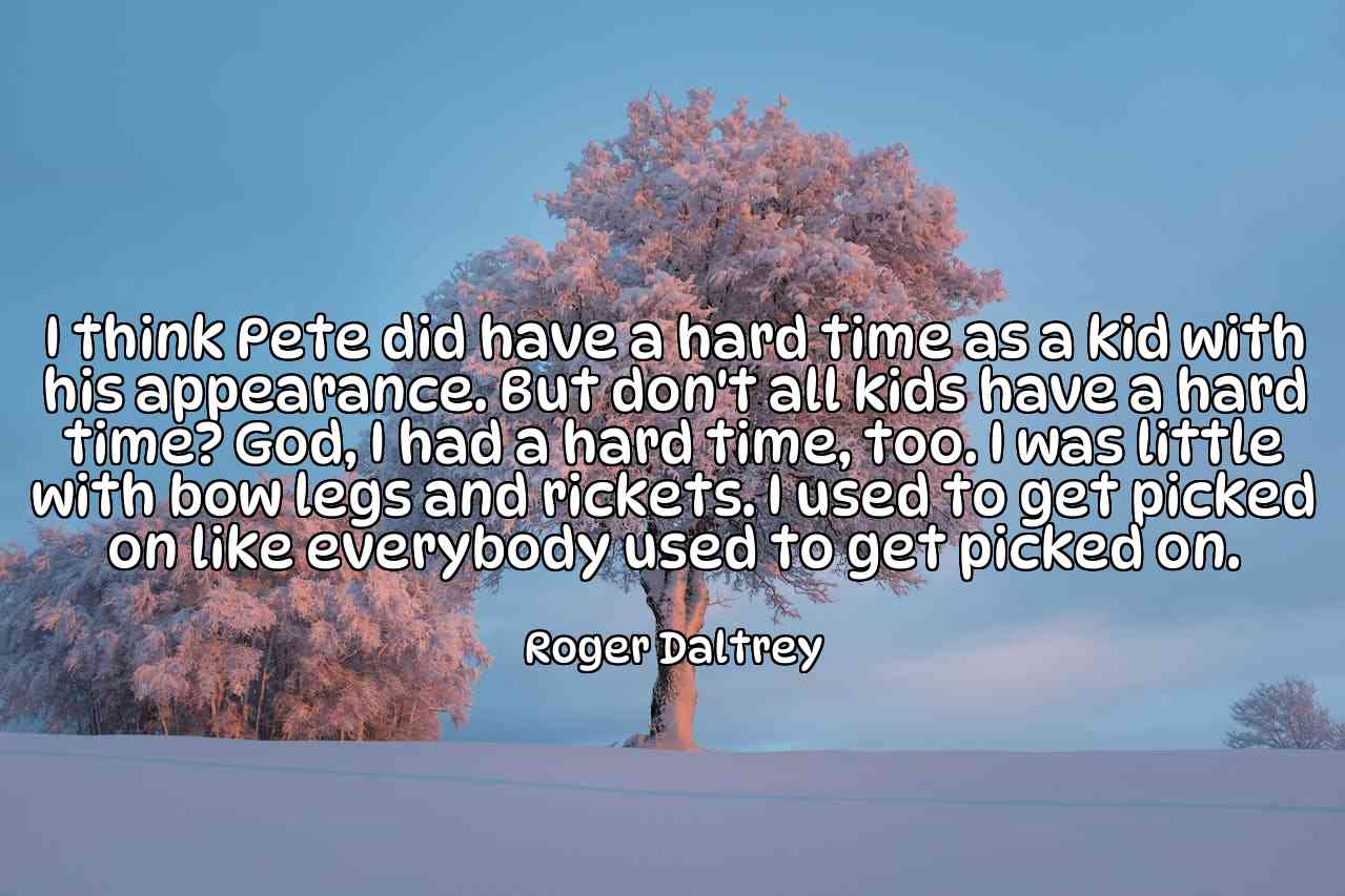 I think Pete did have a hard time as a kid with his appearance. But don't all kids have a hard time? God, I had a hard time, too. I was little with bow legs and rickets. I used to get picked on like everybody used to get picked on. - Roger Daltrey