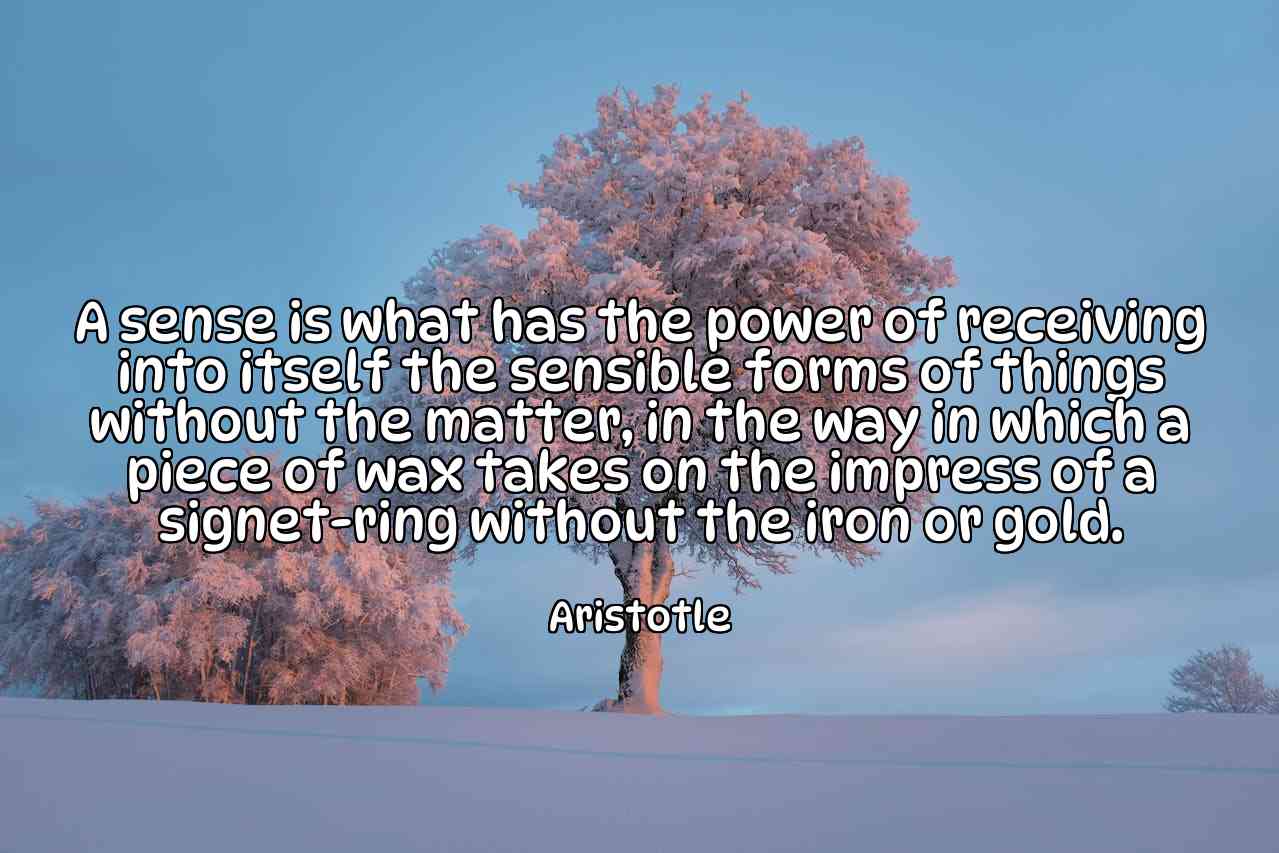 A sense is what has the power of receiving into itself the sensible forms of things without the matter, in the way in which a piece of wax takes on the impress of a signet-ring without the iron or gold. - Aristotle