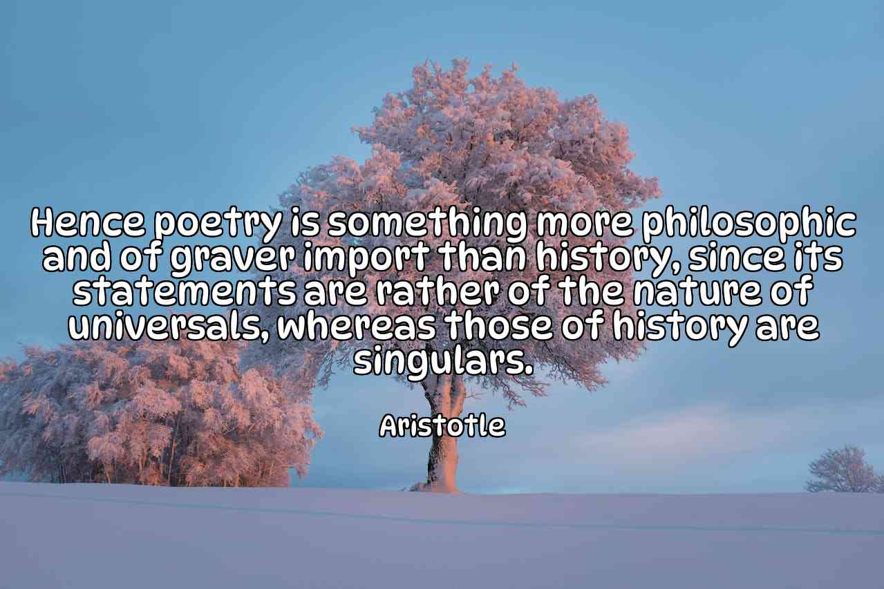 Hence poetry is something more philosophic and of graver import than history, since its statements are rather of the nature of universals, whereas those of history are singulars. - Aristotle