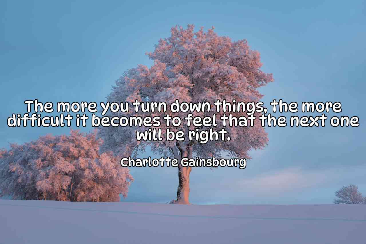 The more you turn down things, the more difficult it becomes to feel that the next one will be right. - Charlotte Gainsbourg