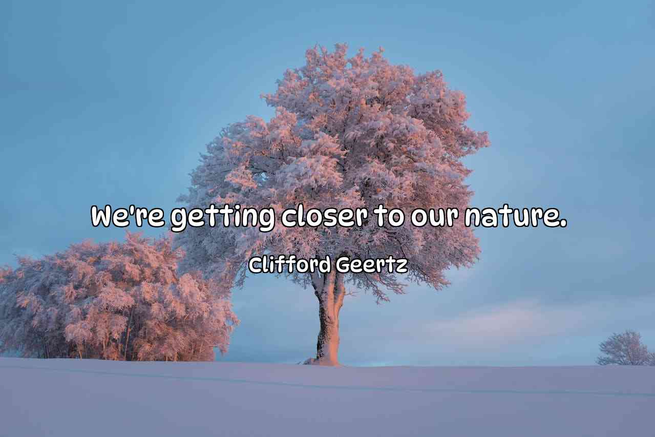 We're getting closer to our nature. - Clifford Geertz