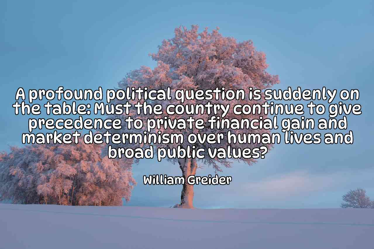 A profound political question is suddenly on the table: Must the country continue to give precedence to private financial gain and market determinism over human lives and broad public values? - William Greider