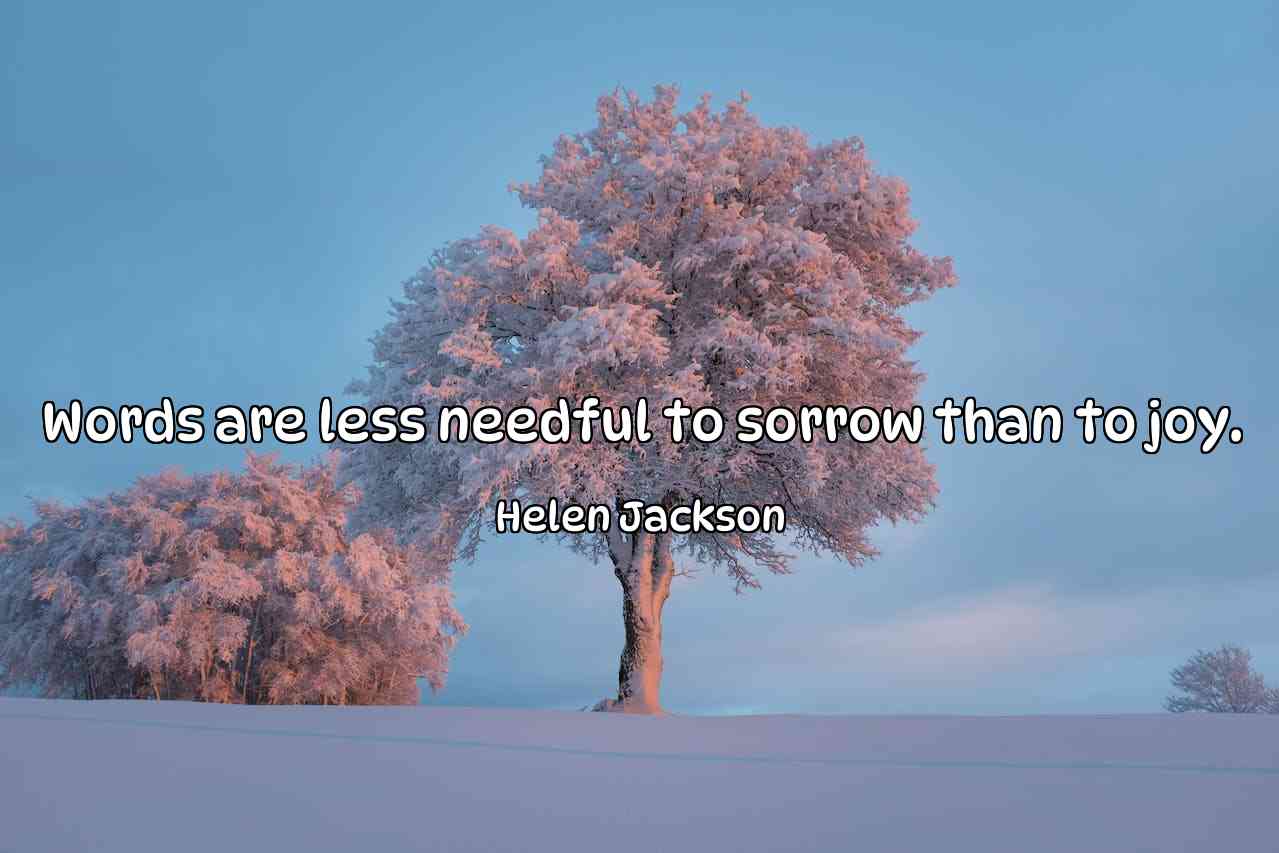 Words are less needful to sorrow than to joy. - Helen Jackson