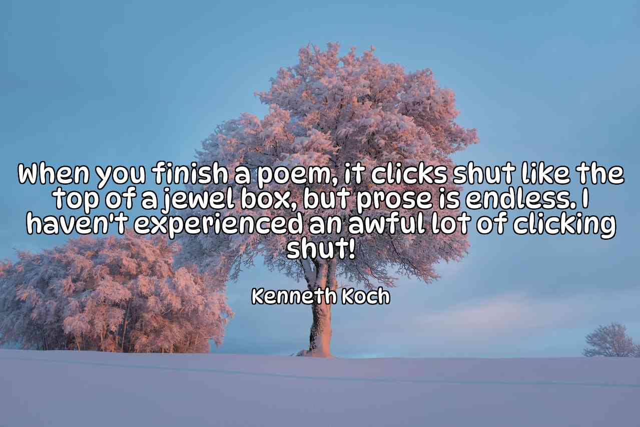 When you finish a poem, it clicks shut like the top of a jewel box, but prose is endless. I haven't experienced an awful lot of clicking shut! - Kenneth Koch