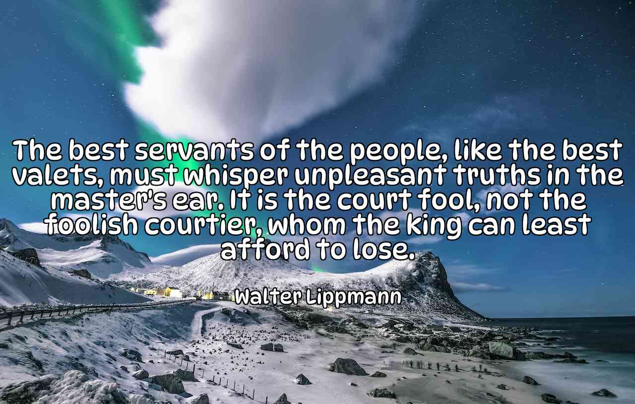 The best servants of the people, like the best valets, must whisper unpleasant truths in the master's ear. It is the court fool, not the foolish courtier, whom the king can least afford to lose. - Walter Lippmann