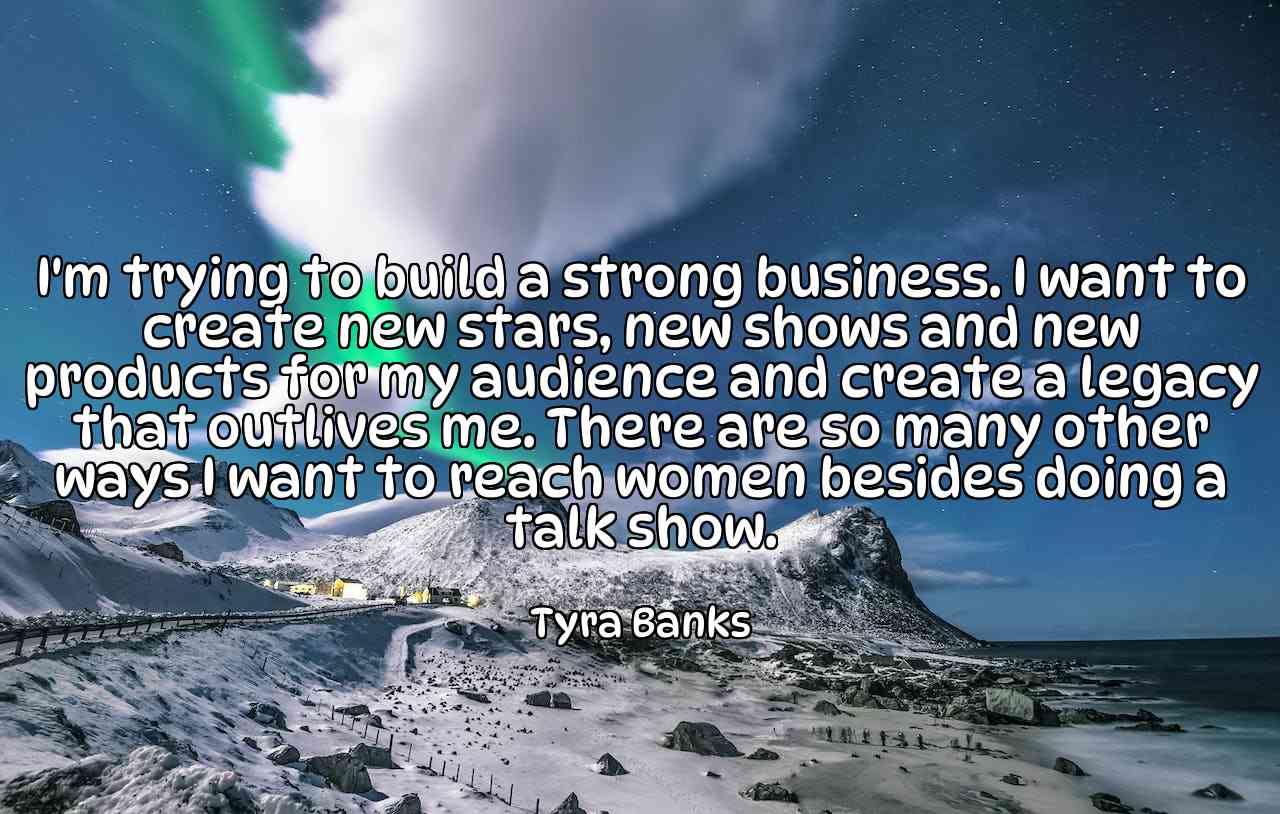 I'm trying to build a strong business. I want to create new stars, new shows and new products for my audience and create a legacy that outlives me. There are so many other ways I want to reach women besides doing a talk show. - Tyra Banks