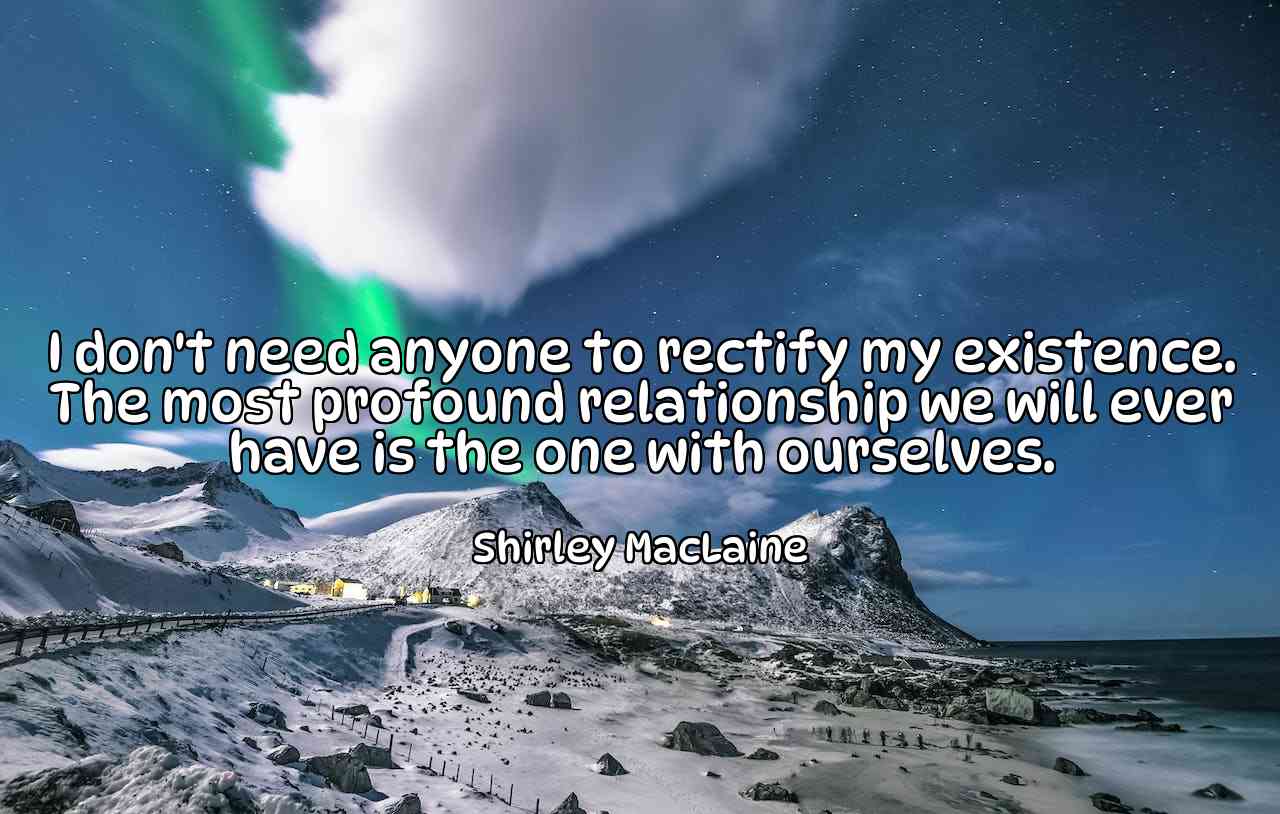 I don't need anyone to rectify my existence. The most profound relationship we will ever have is the one with ourselves. - Shirley MacLaine