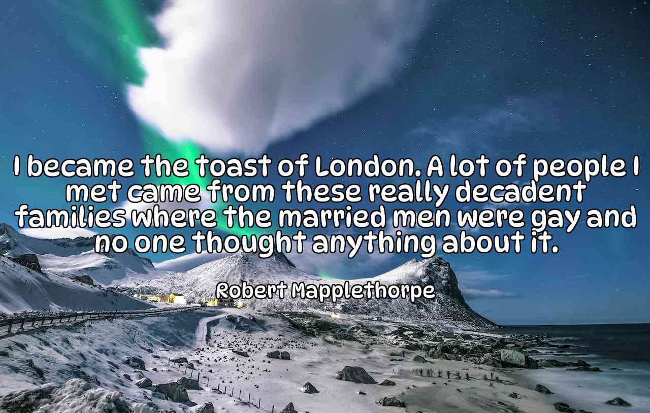 I became the toast of London. A lot of people I met came from these really decadent families where the married men were gay and no one thought anything about it. - Robert Mapplethorpe