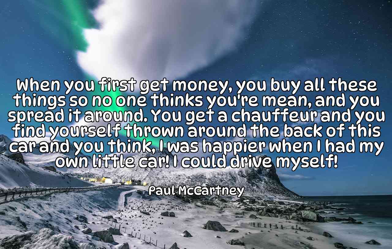 When you first get money, you buy all these things so no one thinks you're mean, and you spread it around. You get a chauffeur and you find yourself thrown around the back of this car and you think, I was happier when I had my own little car! I could drive myself! - Paul McCartney