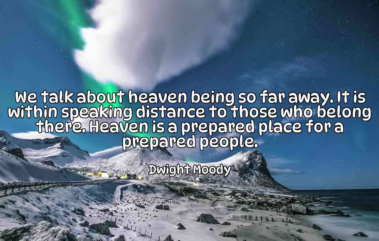 We talk about heaven being so far away. It is within speaking distance to those who belong there. Heaven is a prepared place for a prepared people. - Dwight Moody