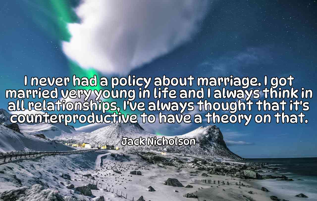 I never had a policy about marriage. I got married very young in life and I always think in all relationships, I've always thought that it's counterproductive to have a theory on that. - Jack Nicholson