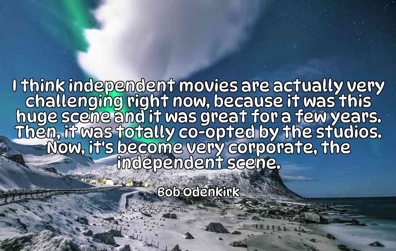 I think independent movies are actually very challenging right now, because it was this huge scene and it was great for a few years. Then, it was totally co-opted by the studios. Now, it's become very corporate, the independent scene. - Bob Odenkirk