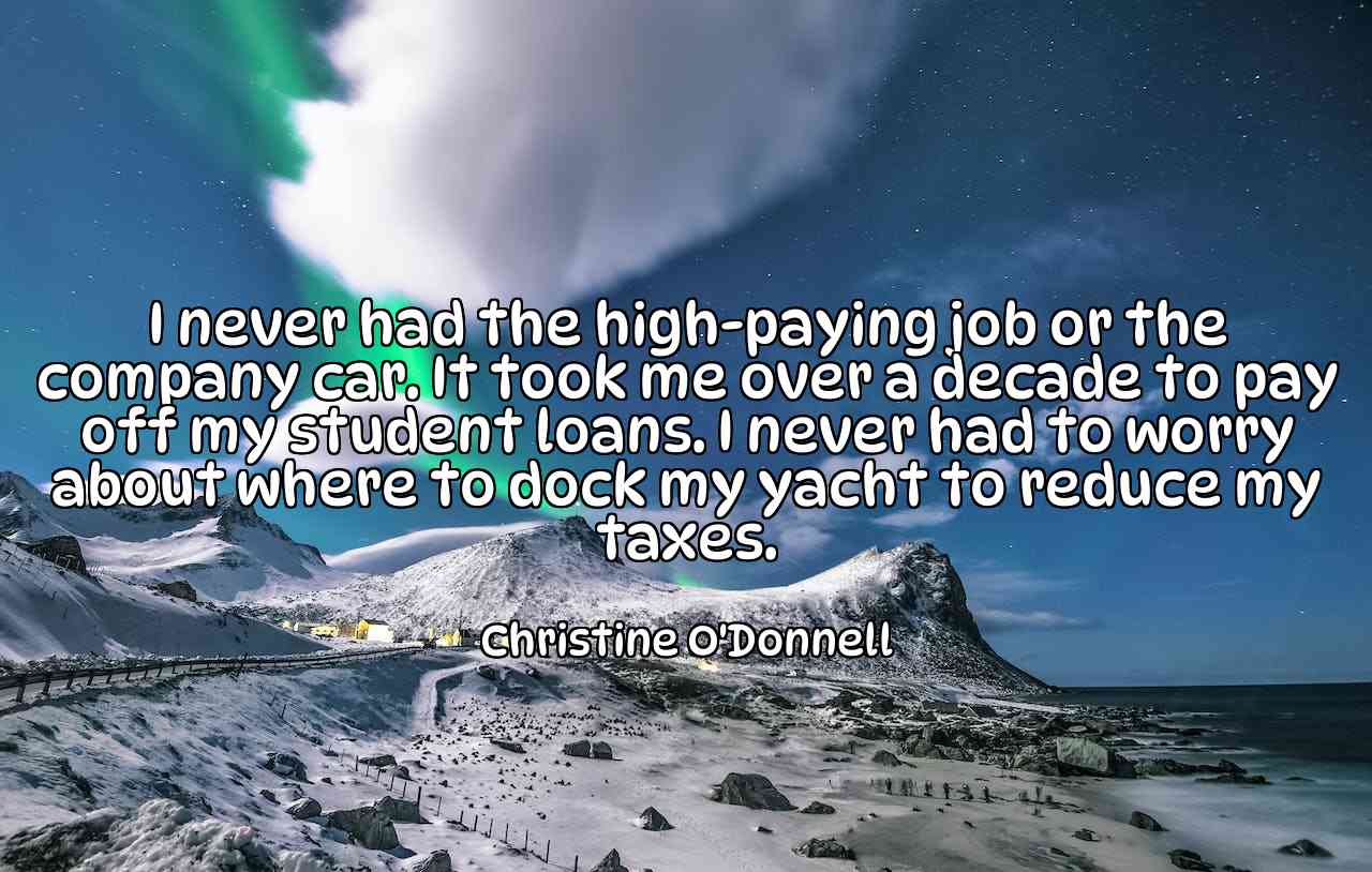 I never had the high-paying job or the company car. It took me over a decade to pay off my student loans. I never had to worry about where to dock my yacht to reduce my taxes. - Christine O'Donnell