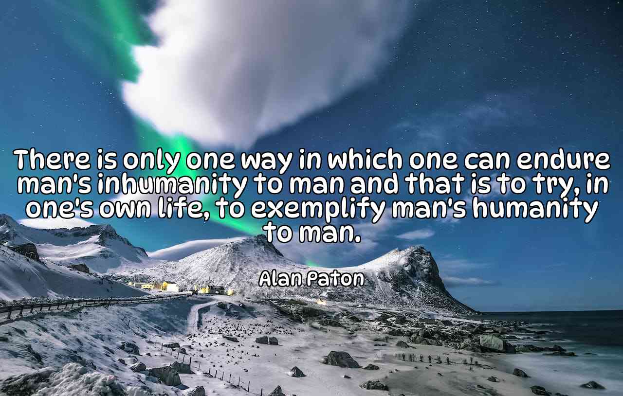 There is only one way in which one can endure man's inhumanity to man and that is to try, in one's own life, to exemplify man's humanity to man. - Alan Paton