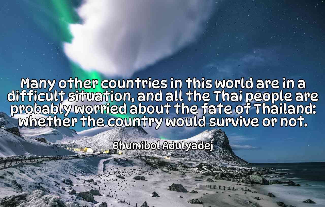 Many other countries in this world are in a difficult situation, and all the Thai people are probably worried about the fate of Thailand: whether the country would survive or not. - Bhumibol Adulyadej