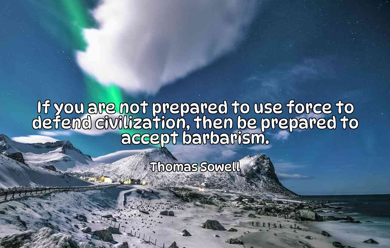 If you are not prepared to use force to defend civilization, then be prepared to accept barbarism. - Thomas Sowell