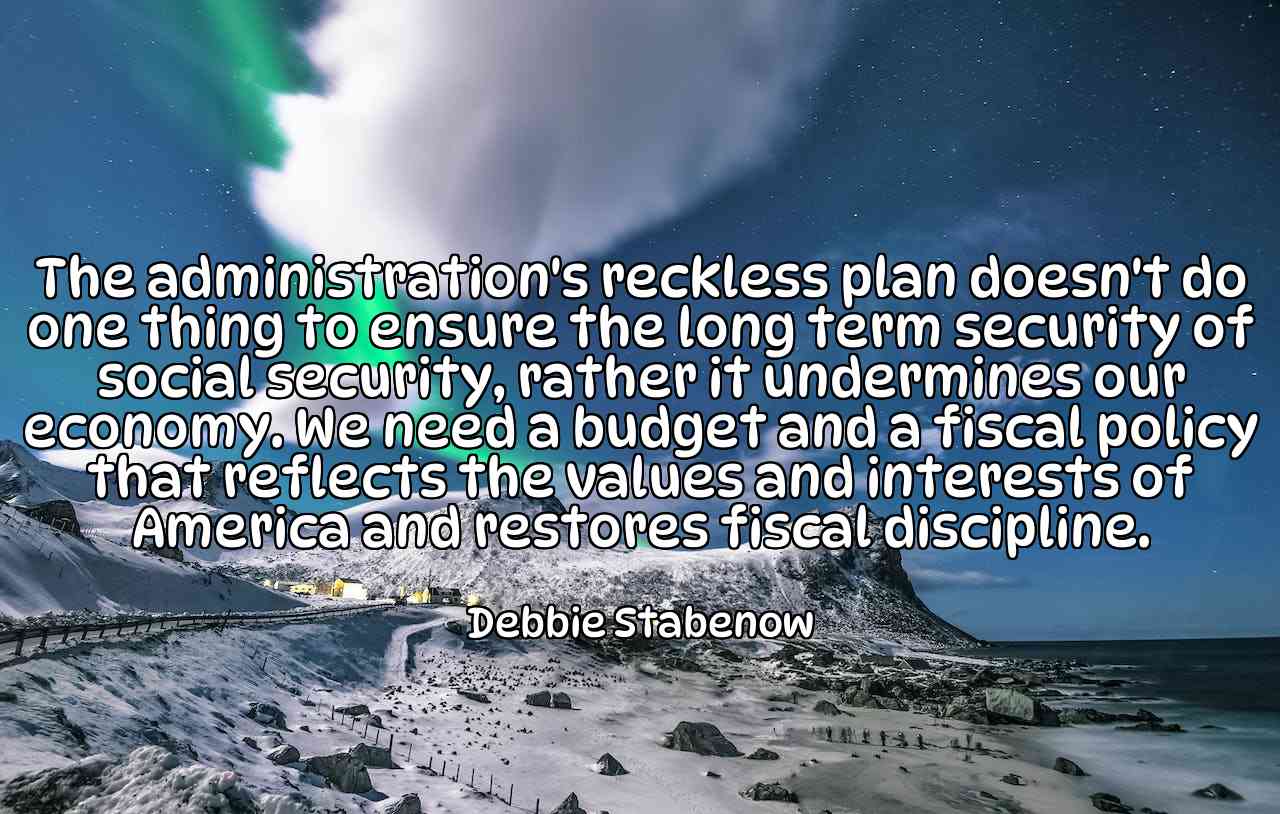 The administration's reckless plan doesn't do one thing to ensure the long term security of social security, rather it undermines our economy. We need a budget and a fiscal policy that reflects the values and interests of America and restores fiscal discipline. - Debbie Stabenow