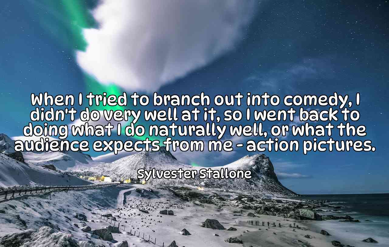 When I tried to branch out into comedy, I didn't do very well at it, so I went back to doing what I do naturally well, or what the audience expects from me - action pictures. - Sylvester Stallone