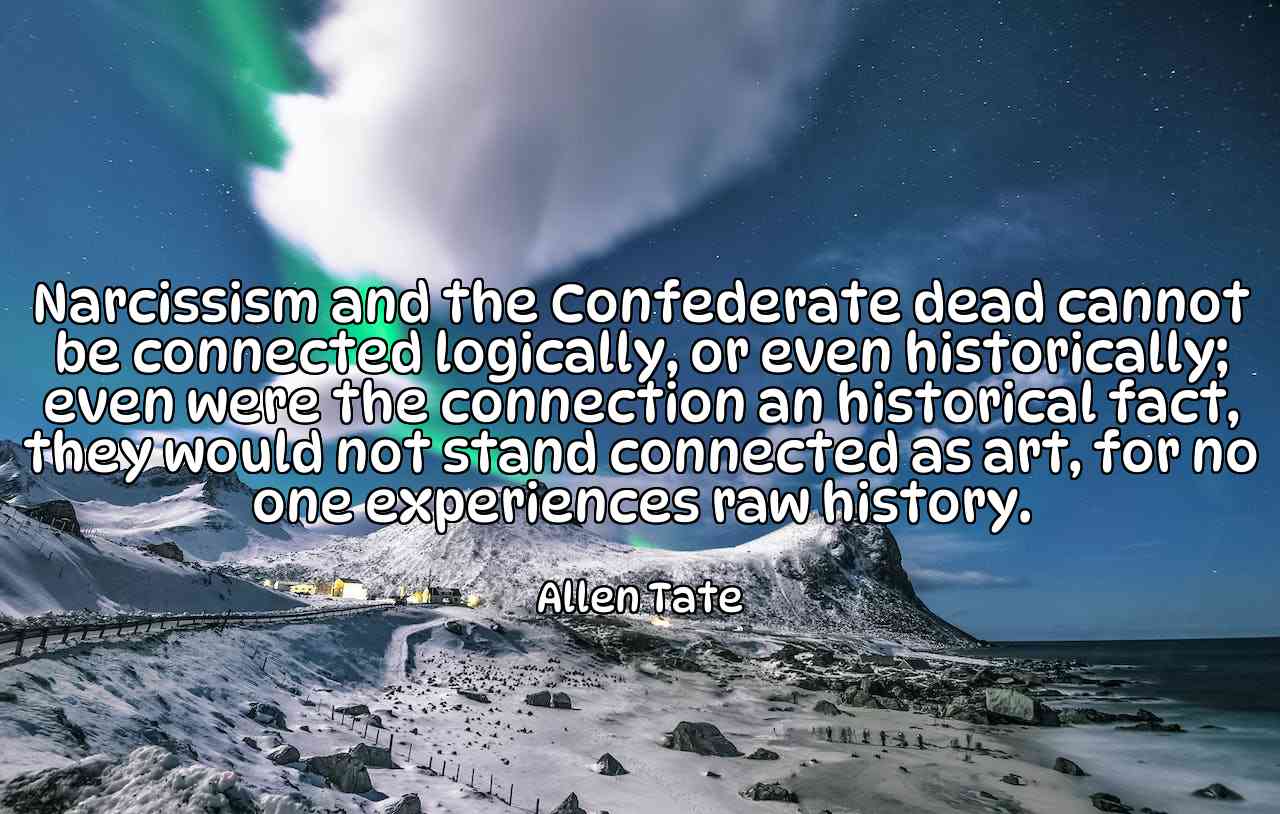 Narcissism and the Confederate dead cannot be connected logically, or even historically; even were the connection an historical fact, they would not stand connected as art, for no one experiences raw history. - Allen Tate