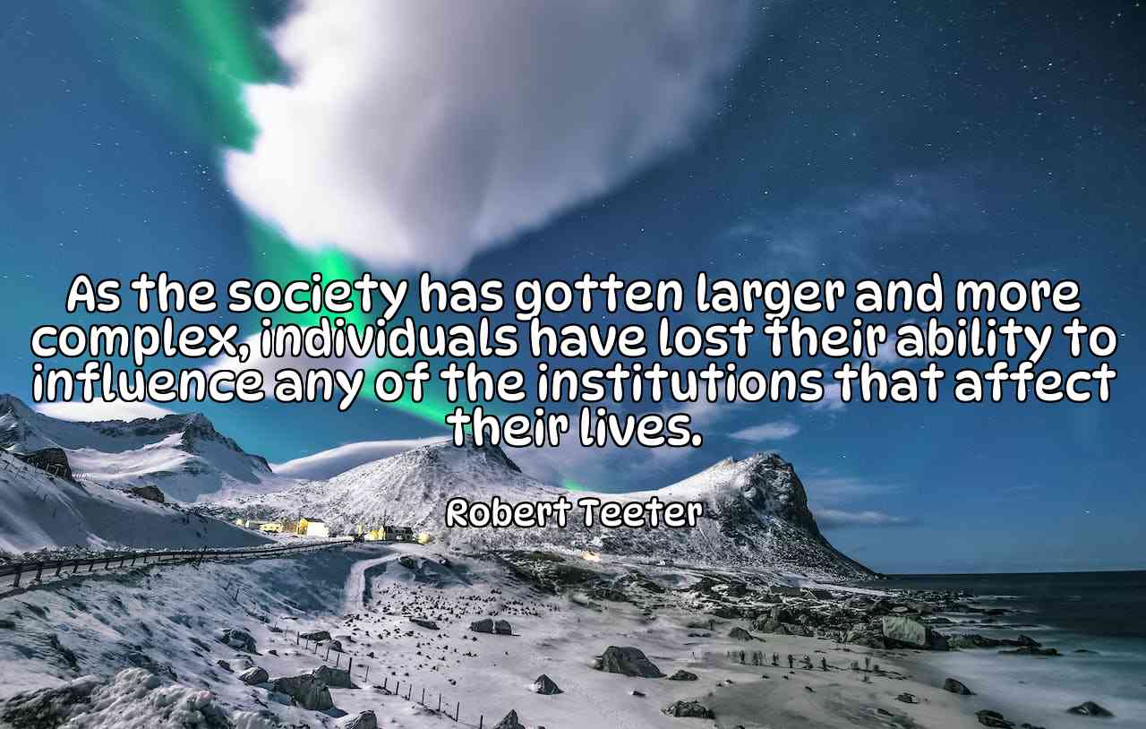 As the society has gotten larger and more complex, individuals have lost their ability to influence any of the institutions that affect their lives. - Robert Teeter