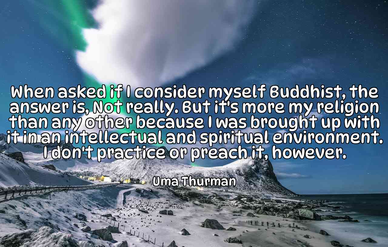 When asked if I consider myself Buddhist, the answer is, Not really. But it's more my religion than any other because I was brought up with it in an intellectual and spiritual environment. I don't practice or preach it, however. - Uma Thurman