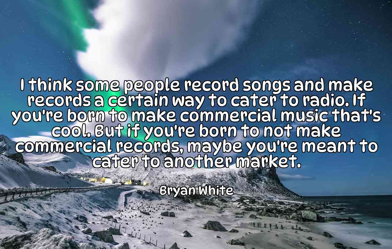 I think some people record songs and make records a certain way to cater to radio. If you're born to make commercial music that's cool. But if you're born to not make commercial records, maybe you're meant to cater to another market. - Bryan White