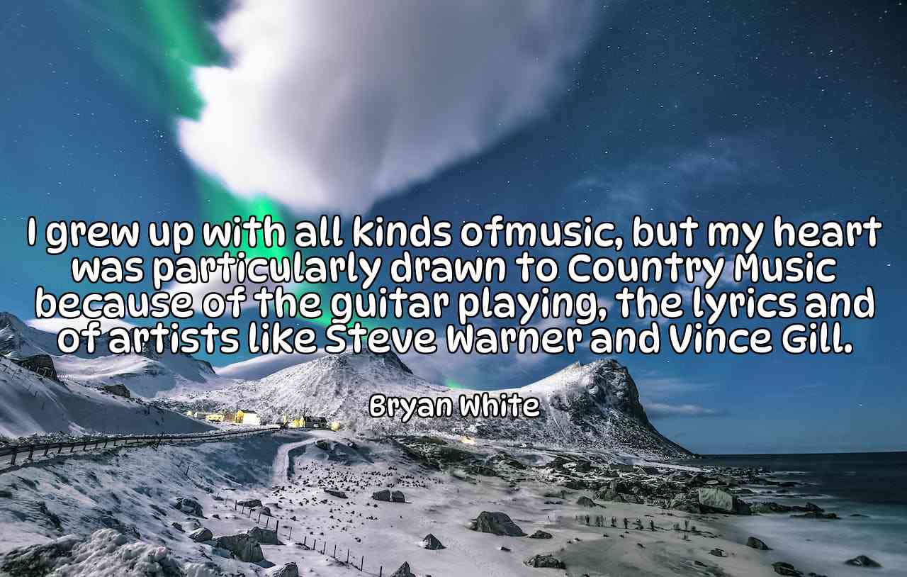 I grew up with all kinds ofmusic, but my heart was particularly drawn to Country Music because of the guitar playing, the lyrics and of artists like Steve Warner and Vince Gill. - Bryan White