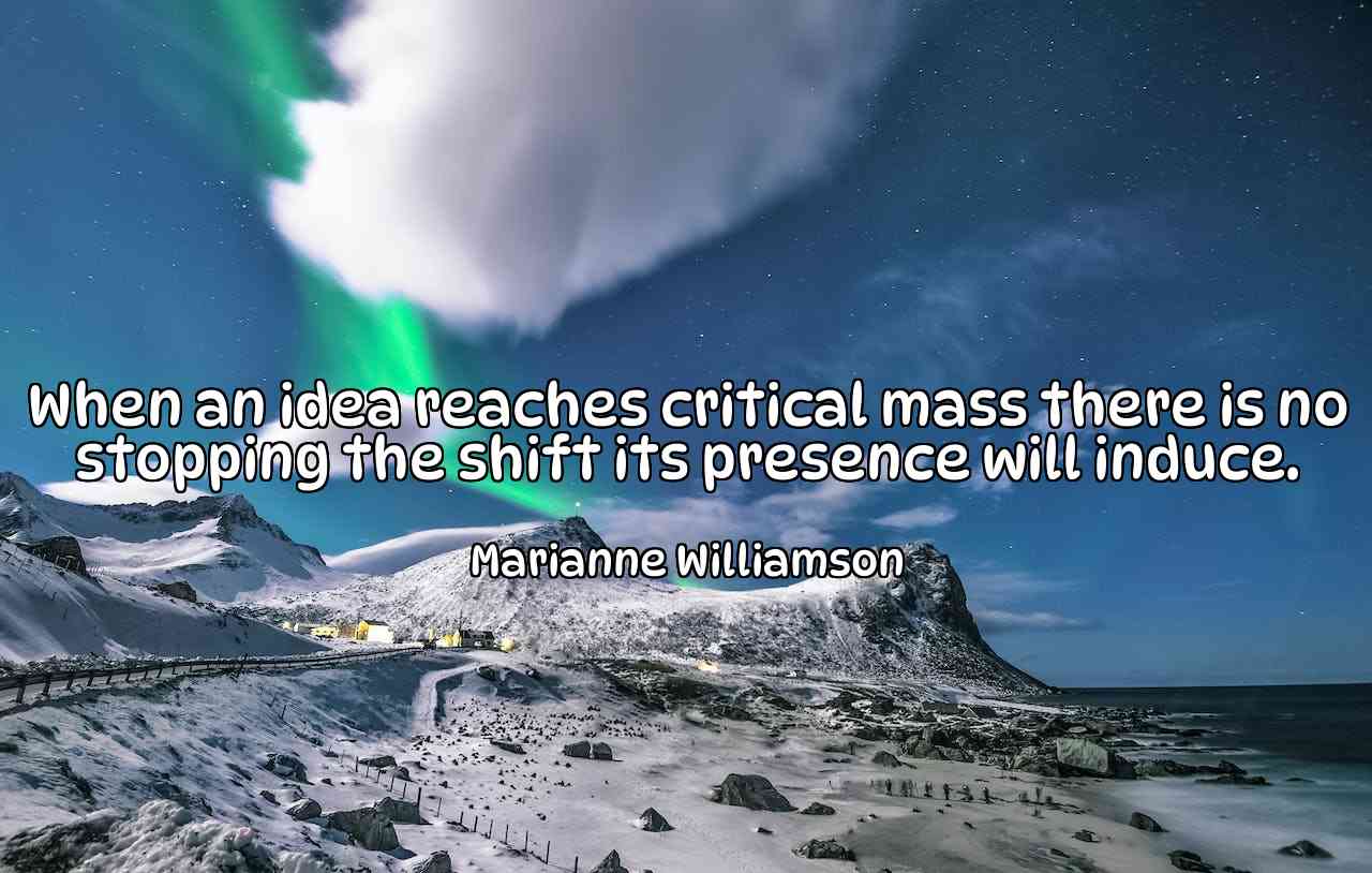 When an idea reaches critical mass there is no stopping the shift its presence will induce. - Marianne Williamson