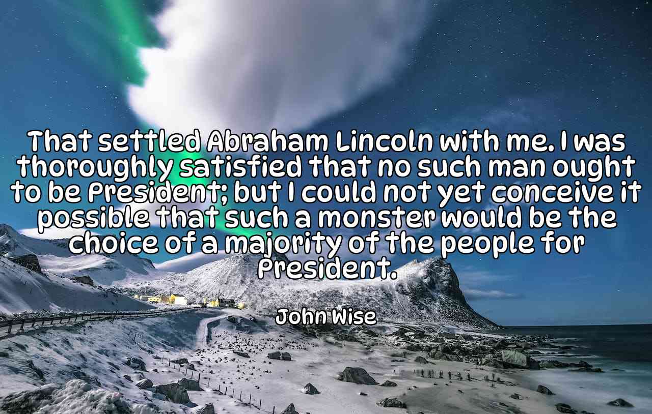 That settled Abraham Lincoln with me. I was thoroughly satisfied that no such man ought to be President; but I could not yet conceive it possible that such a monster would be the choice of a majority of the people for President. - John Wise